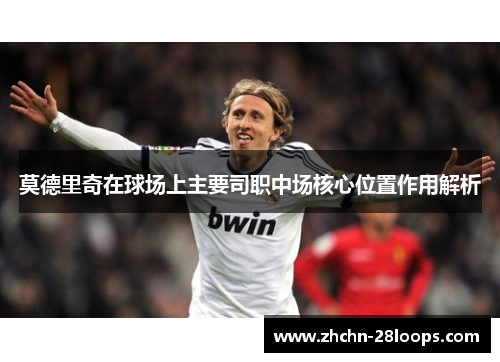 莫德里奇在球场上主要司职中场核心位置作用解析 莫德里奇在球场上主要司职中场核心位置作用解析