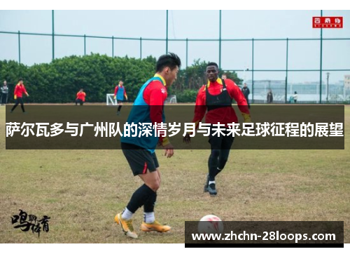萨尔瓦多与广州队的深情岁月与未来足球征程的展望 萨尔瓦多与广州队的深情岁月与未来足球征程的展望