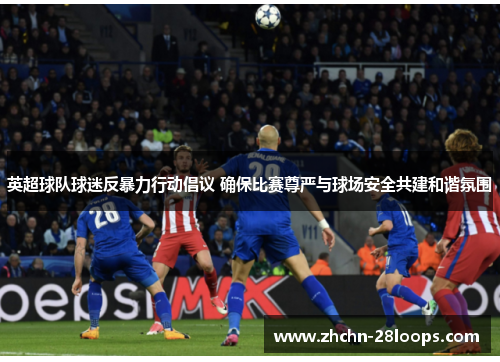 英超球队球迷反暴力行动倡议 确保比赛尊严与球场安全共建和谐氛围