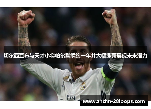 切尔西宣布与天才小将帕尔默续约一年并大幅涨薪展现未来潜力 切尔西宣布与天才小将帕尔默续约一年并大幅涨薪展现未来潜力